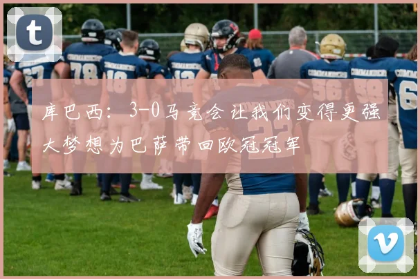 库巴西：3-0马竞会让我们变得更强大梦想为巴萨带回欧冠冠军
