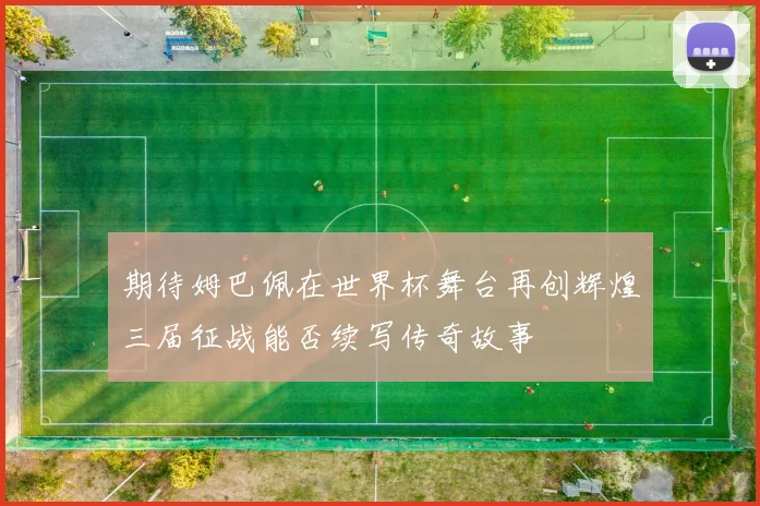 期待姆巴佩在世界杯舞台再创辉煌三届征战能否续写传奇故事