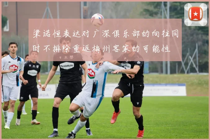 梁诺恒表达对广深俱乐部的向往同时不排除重返梅州客家的可能性