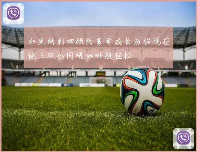 加里纳利回顾约基奇成长历程现在他三双如同喝咖啡般轻松