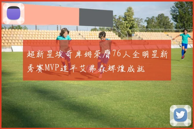 超新星埃奇库姆荣膺76人全明星新秀赛MVP追平艾弗森辉煌成就