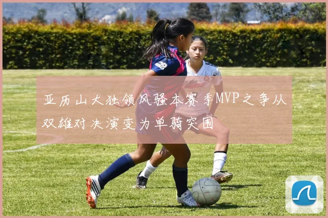 亚历山大独领风骚本赛季MVP之争从双雄对决演变为单骑突围