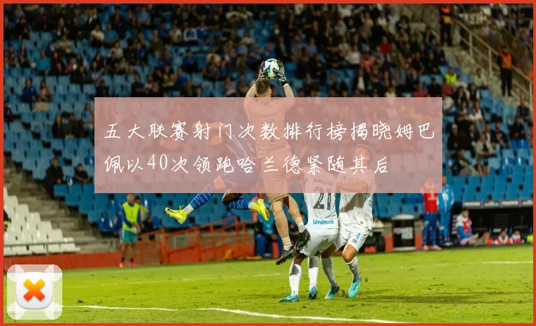 五大联赛射门次数排行榜揭晓姆巴佩以40次领跑哈兰德紧随其后
