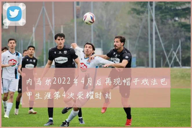 内马尔2022年4月后再现帽子戏法巴甲生涯第4次荣耀时刻