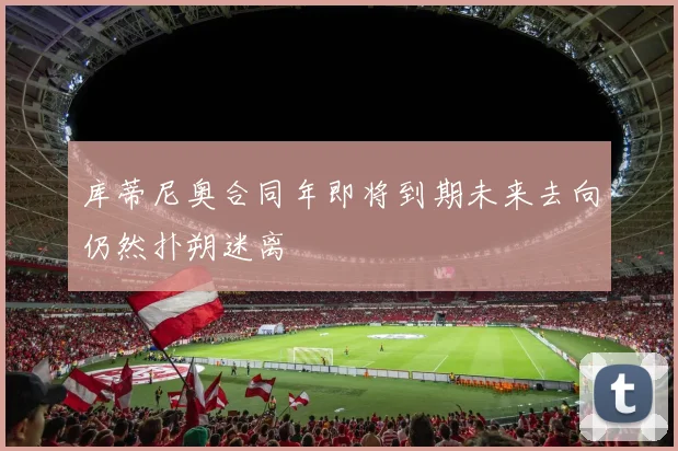 库蒂尼奥合同年即将到期未来去向仍然扑朔迷离