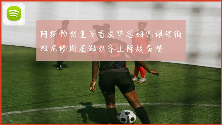 阿斯预测皇马首发阵容姆巴佩领衔维尼修斯居勒尔齐上阵战黄潜