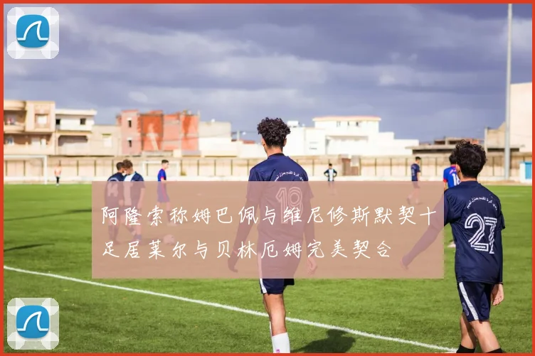 阿隆索称姆巴佩与维尼修斯默契十足居莱尔与贝林厄姆完美契合