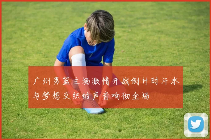 广州男篮主场激情开战倒计时汗水与梦想交织的声音响彻全场