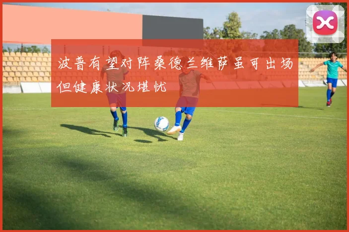 波普有望对阵桑德兰维萨虽可出场但健康状况堪忧