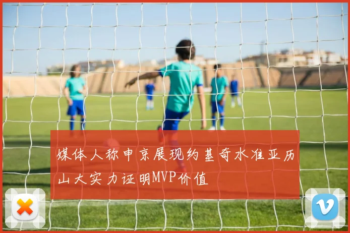 媒体人称申京展现约基奇水准亚历山大实力证明MVP价值