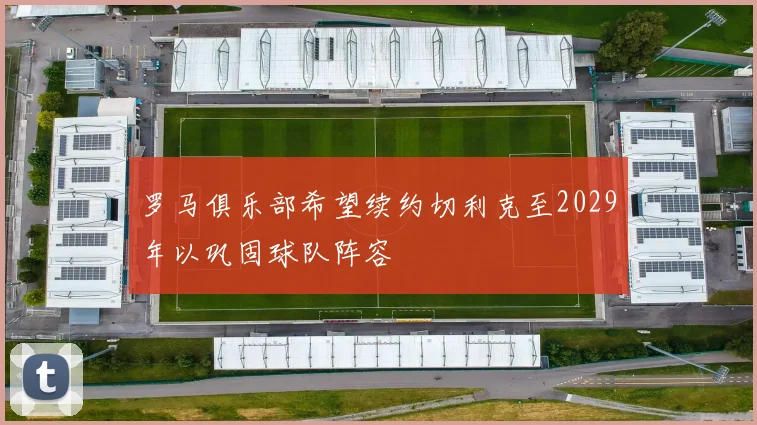 罗马俱乐部希望续约切利克至2029年以巩固球队阵容