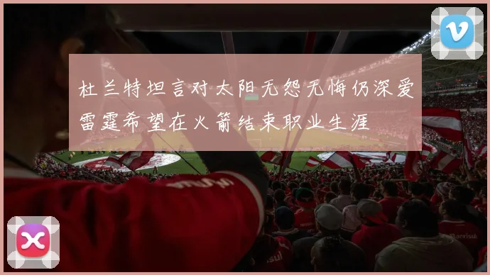 杜兰特坦言对太阳无怨无悔仍深爱雷霆希望在火箭结束职业生涯