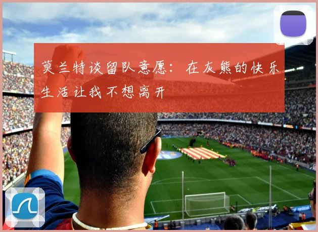 莫兰特谈留队意愿：在灰熊的快乐生活让我不想离开