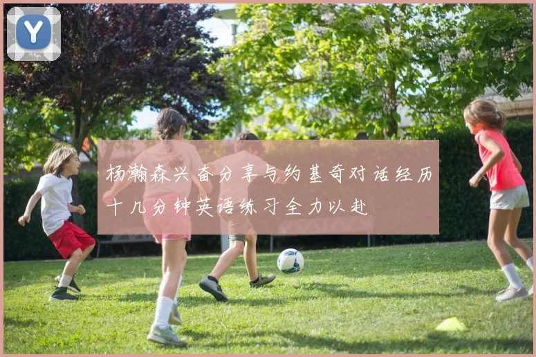 杨瀚森兴奋分享与约基奇对话经历十几分钟英语练习全力以赴
