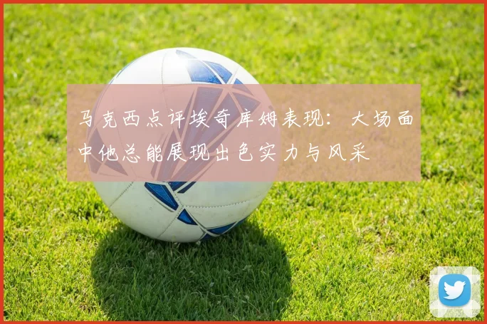马克西点评埃奇库姆表现：大场面中他总能展现出色实力与风采