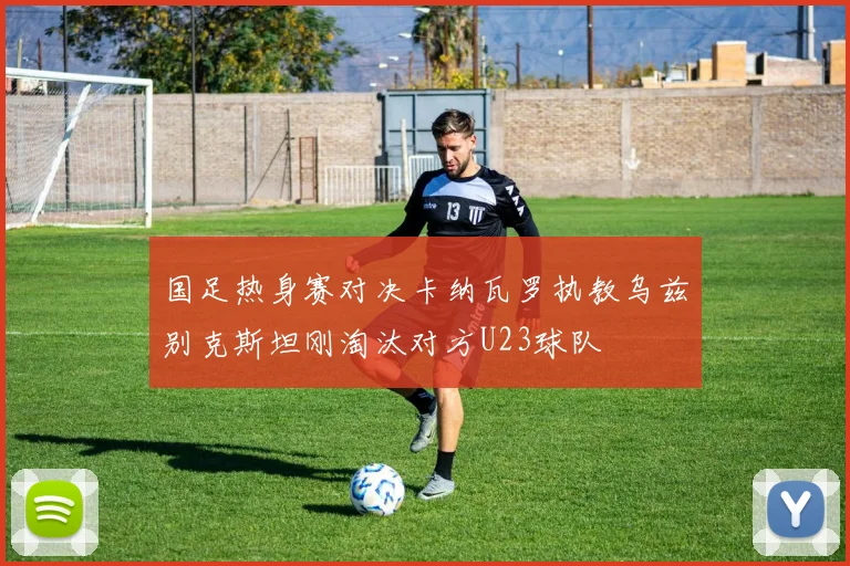 国足热身赛对决卡纳瓦罗执教乌兹别克斯坦刚淘汰对方U23球队