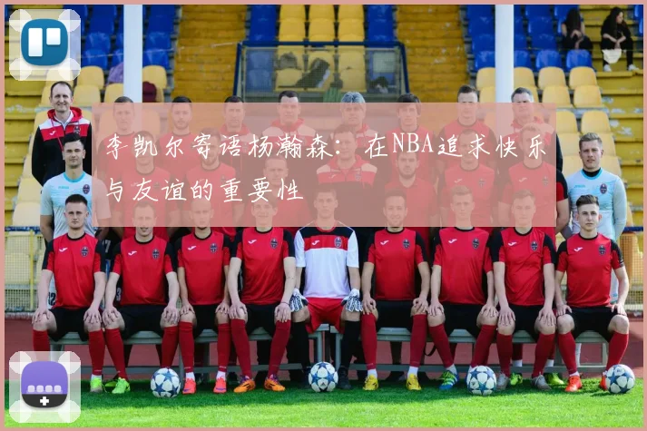 李凯尔寄语杨瀚森：在NBA追求快乐与友谊的重要性