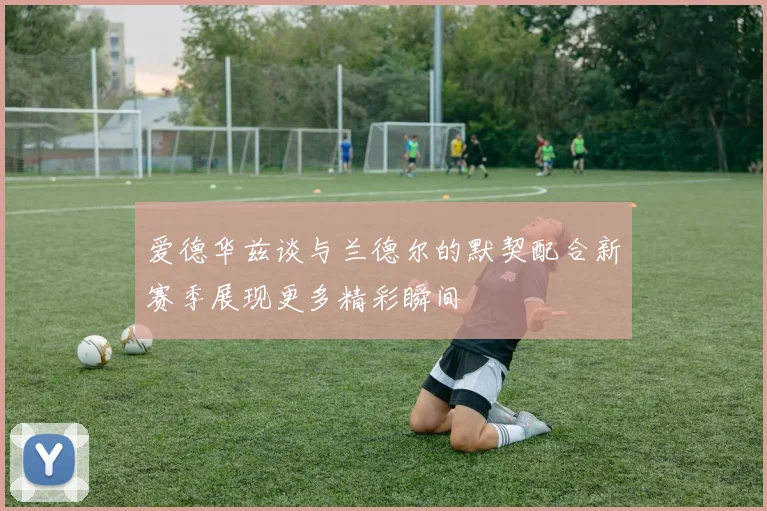 爱德华兹谈与兰德尔的默契配合新赛季展现更多精彩瞬间