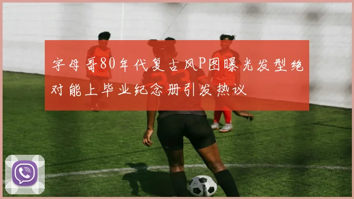 字母哥80年代复古风P图曝光发型绝对能上毕业纪念册引发热议