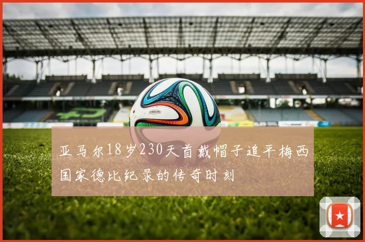 亚马尔18岁230天首戴帽子追平梅西国家德比纪录的传奇时刻