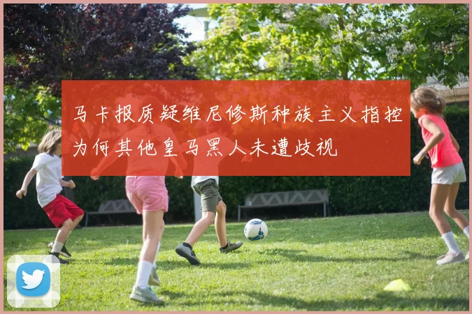 马卡报质疑维尼修斯种族主义指控为何其他皇马黑人未遭歧视