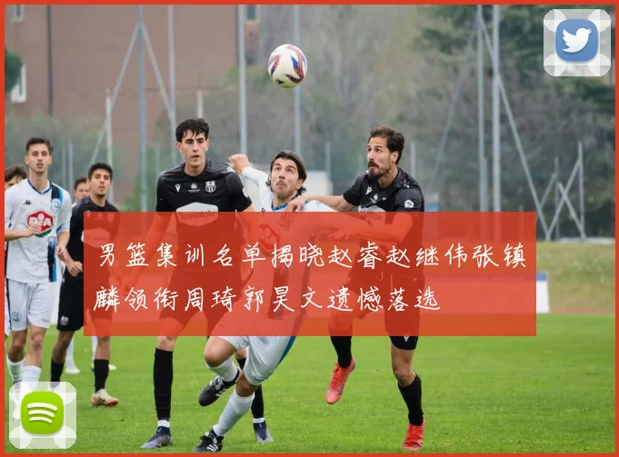 男篮集训名单揭晓赵睿赵继伟张镇麟领衔周琦郭昊文遗憾落选