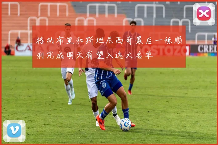 格纳布里和斯坦尼西奇最后一练顺利完成明天有望入选大名单