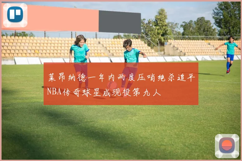 莱昂纳德一年内两度压哨绝杀追平NBA传奇球星成现役第九人