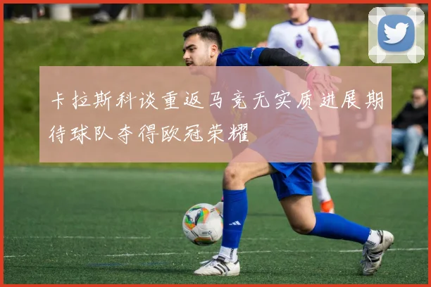 卡拉斯科谈重返马竞无实质进展期待球队夺得欧冠荣耀