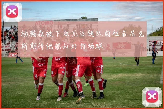 杨瀚森被下放无法随队前往菲尼克斯期待他能好好打场球