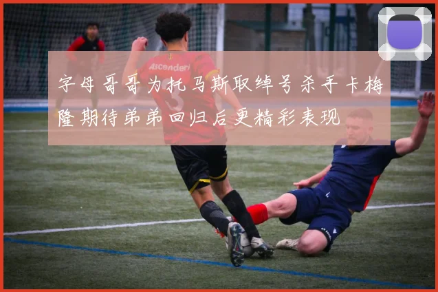 字母哥哥为托马斯取绰号杀手卡梅隆期待弟弟回归后更精彩表现