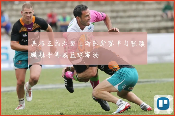 弗格正式加盟上海队新赛季与张镇麟携手再战篮球赛场