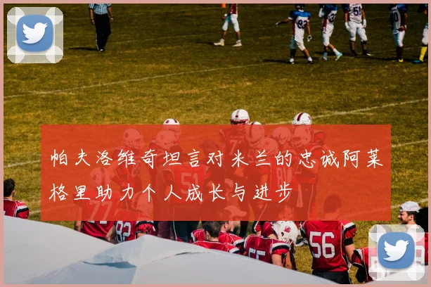 帕夫洛维奇坦言对米兰的忠诚阿莱格里助力个人成长与进步