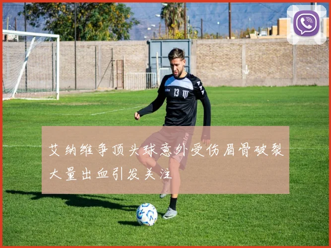 艾纳维争顶头球意外受伤眉骨破裂大量出血引发关注