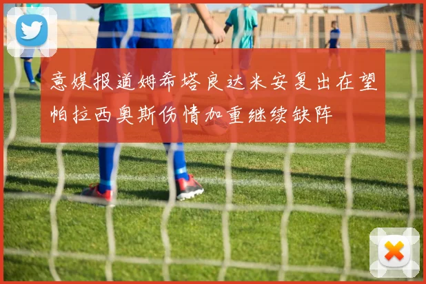 意媒报道姆希塔良达米安复出在望帕拉西奥斯伤情加重继续缺阵