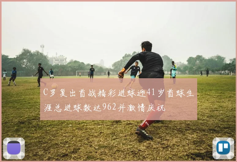C罗复出首战精彩进球迎41岁首球生涯总进球数达962并激情庆祝