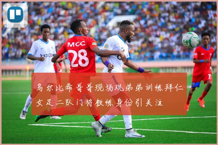 乌尔比希哥哥现场观弟弟训练拜仁女足二队门将教练身份引关注