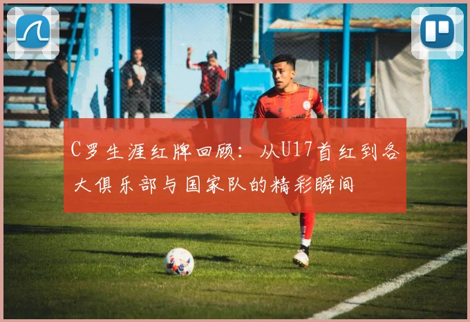 C罗生涯红牌回顾：从U17首红到各大俱乐部与国家队的精彩瞬间