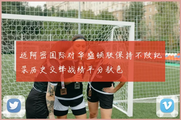迈阿密国际对华盛顿联保持不败纪录历史交锋战绩平分秋色