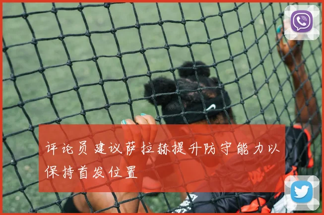 评论员建议萨拉赫提升防守能力以保持首发位置