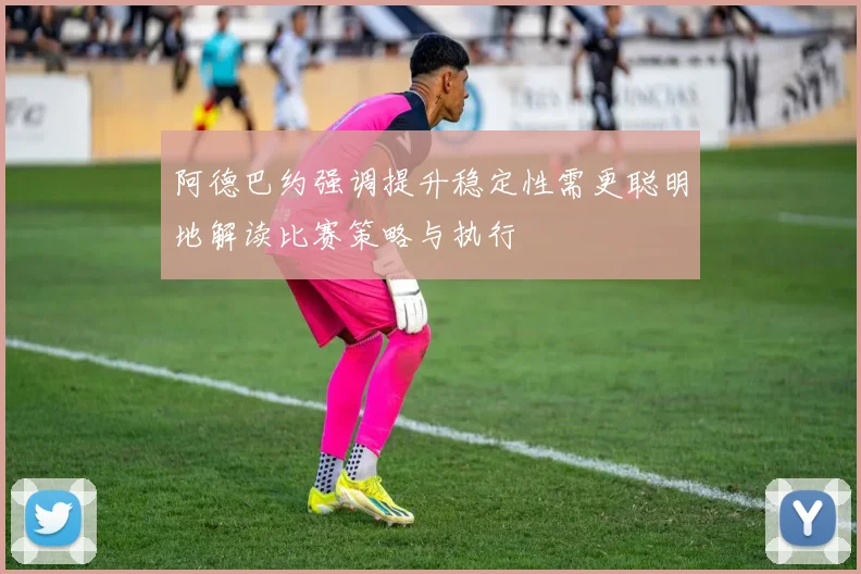 阿德巴约强调提升稳定性需更聪明地解读比赛策略与执行