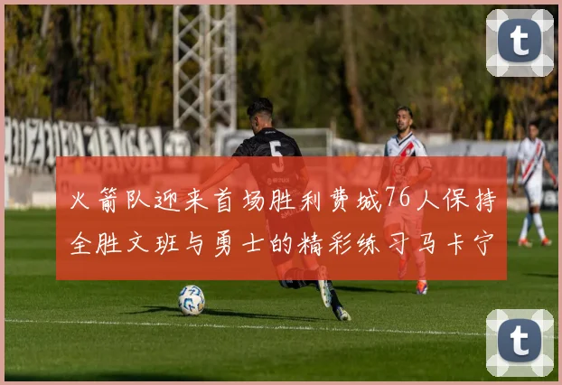 火箭队迎来首场胜利费城76人保持全胜文班与勇士的精彩练习马卡宁创下新纪录
