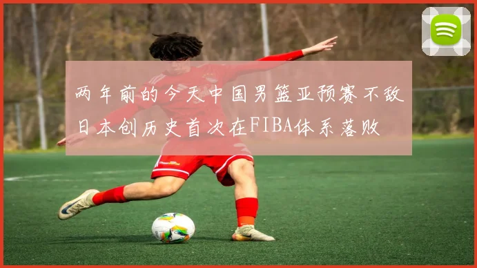 两年前的今天中国男篮亚预赛不敌日本创历史首次在FIBA体系落败