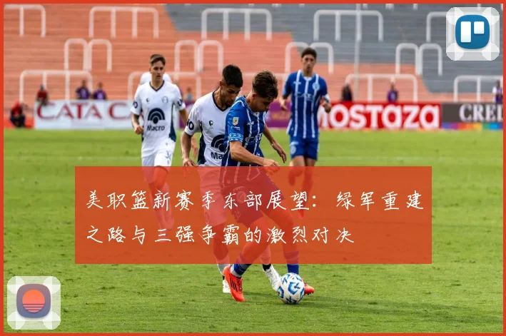 美职篮新赛季东部展望：绿军重建之路与三强争霸的激烈对决